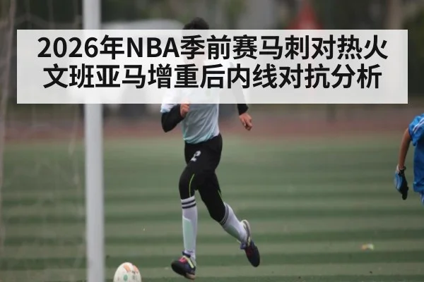 2026年NBA季前赛马刺对热火文班亚马增重后内线对抗分析
