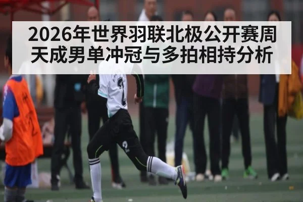 2026年世界羽联北极公开赛周天成男单冲冠与多拍相持分析